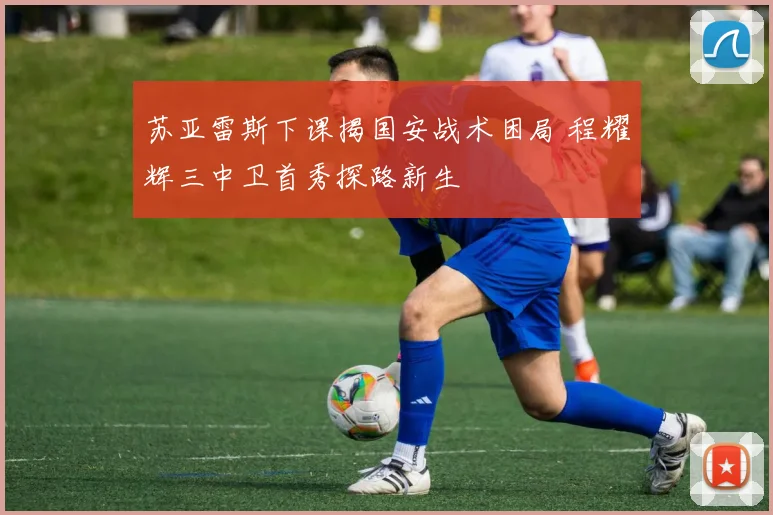 苏亚雷斯下课揭国安战术困局 程耀辉三中卫首秀探路新生