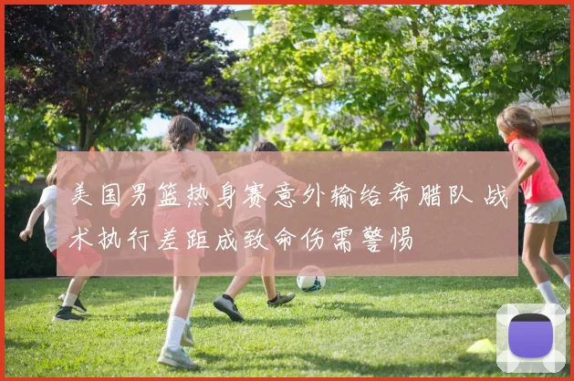 美国男篮热身赛意外输给希腊队 战术执行差距成致命伤需警惕