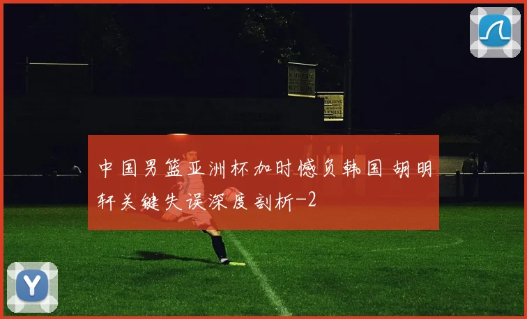 中国男篮亚洲杯加时憾负韩国 胡明轩关键失误深度剖析