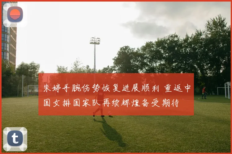 朱婷手腕伤势恢复进展顺利 重返中国女排国家队再续辉煌备受期待