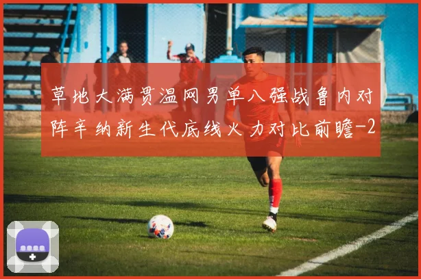 草地大满贯温网男单八强战鲁内对阵辛纳新生代底线火力对比前瞻