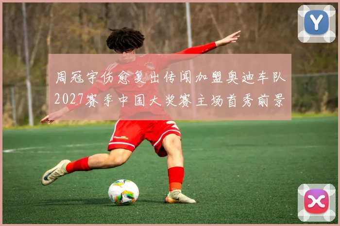周冠宇伤愈复出传闻加盟奥迪车队2027赛季中国大奖赛主场首秀前景展望
