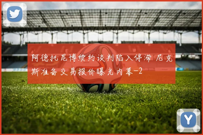 阿德托昆博续约谈判陷入停滞 尼克斯准备交易报价曝光内幕