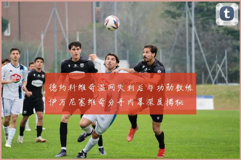 德约科维奇温网失利后与功勋教练伊万尼塞维奇分手内幕深度揭秘