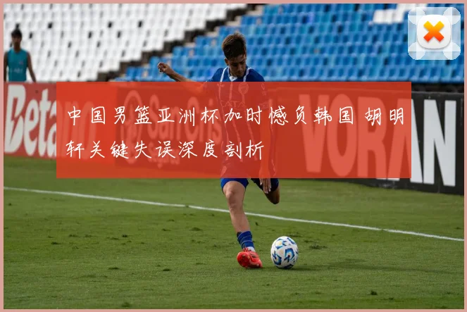 中国男篮亚洲杯加时憾负韩国 胡明轩关键失误深度剖析