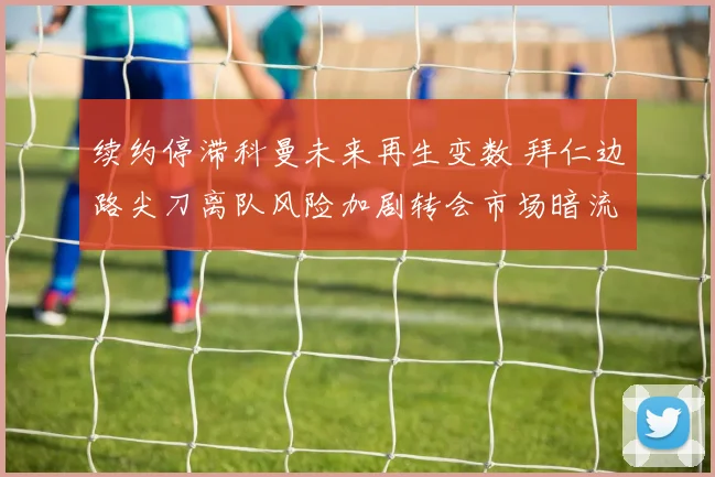 续约停滞科曼未来再生变数 拜仁边路尖刀离队风险加剧转会市场暗流涌动
