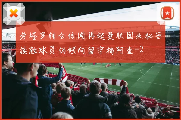 劳塔罗转会传闻再起曼联国米秘密接触球员仍倾向留守梅阿查