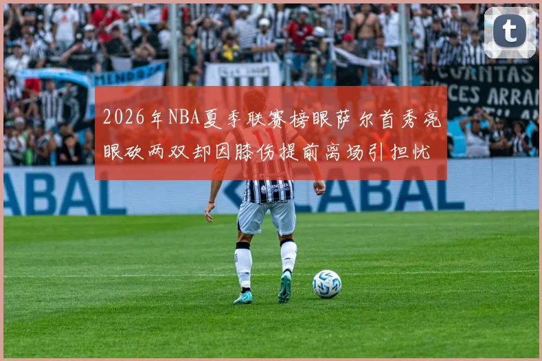 2026年NBA夏季联赛榜眼萨尔首秀亮眼砍两双却因膝伤提前离场引担忧