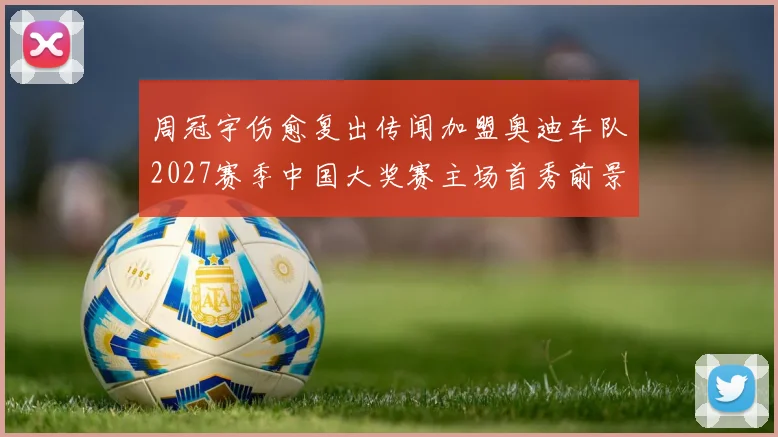 周冠宇伤愈复出传闻加盟奥迪车队2027赛季中国大奖赛主场首秀前景展望
