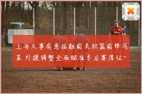 上海久事有意接触前美职篮前锋冯莱 外援调整全面瞄准季后赛席位