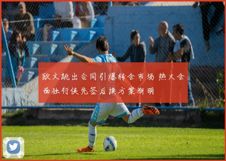 欧文跳出合同引爆转会市场 热火会面独行侠先签后换方案渐明