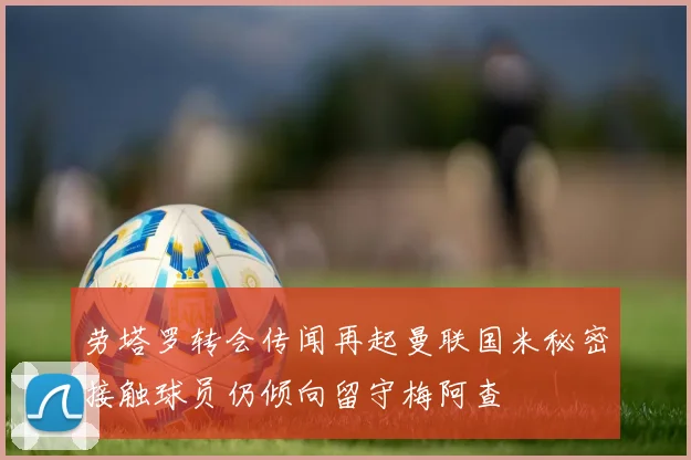劳塔罗转会传闻再起曼联国米秘密接触球员仍倾向留守梅阿查