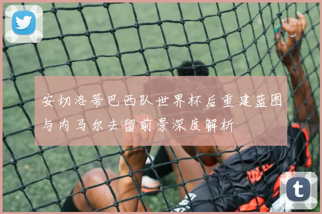 安切洛蒂巴西队世界杯后重建蓝图与内马尔去留前景深度解析