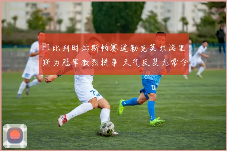 F1比利时站斯帕赛道勒克莱尔诺里斯为冠军激烈拼争 天气反复无常令胜负悬念保持到终点