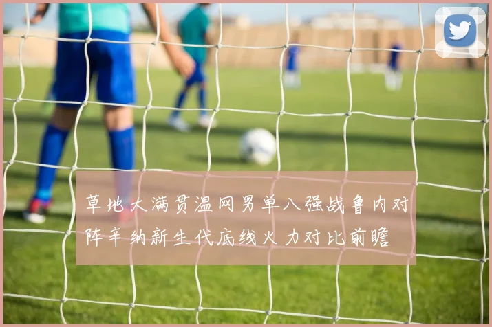草地大满贯温网男单八强战鲁内对阵辛纳新生代底线火力对比前瞻
