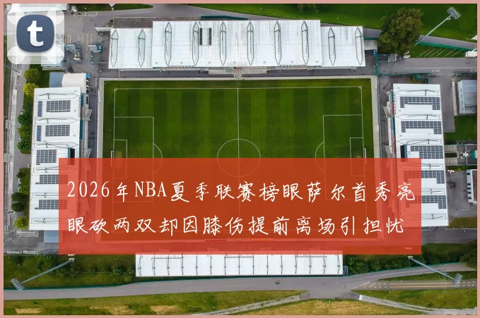 2026年NBA夏季联赛榜眼萨尔首秀亮眼砍两双却因膝伤提前离场引担忧