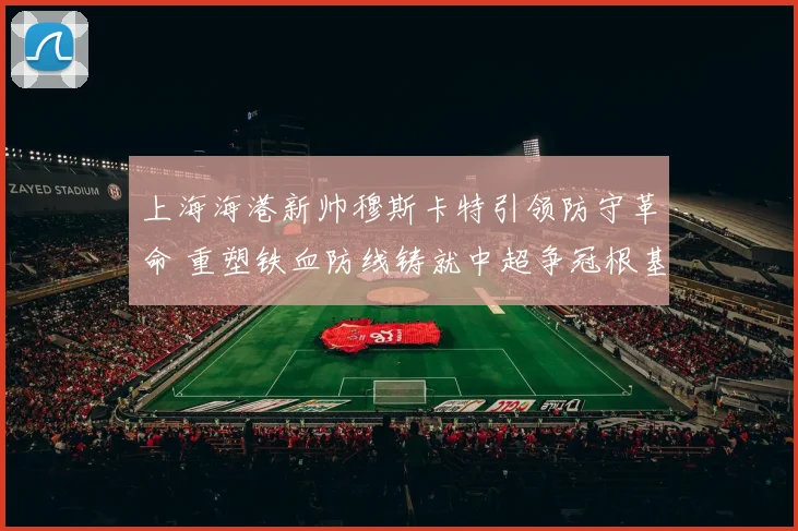 上海海港新帅穆斯卡特引领防守革命 重塑铁血防线铸就中超争冠根基