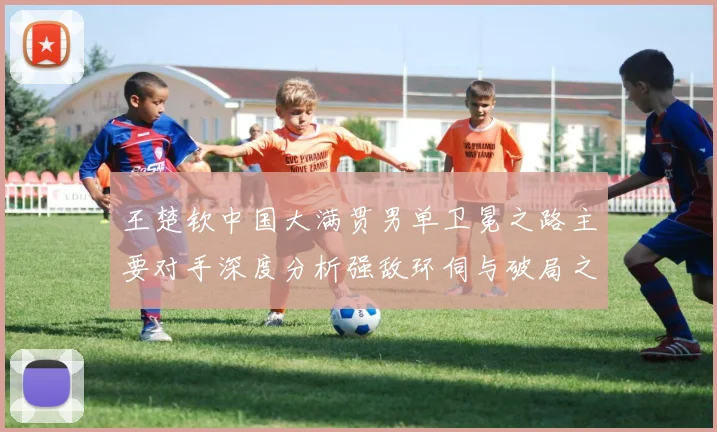 王楚钦中国大满贯男单卫冕之路主要对手深度分析强敌环伺与破局之道