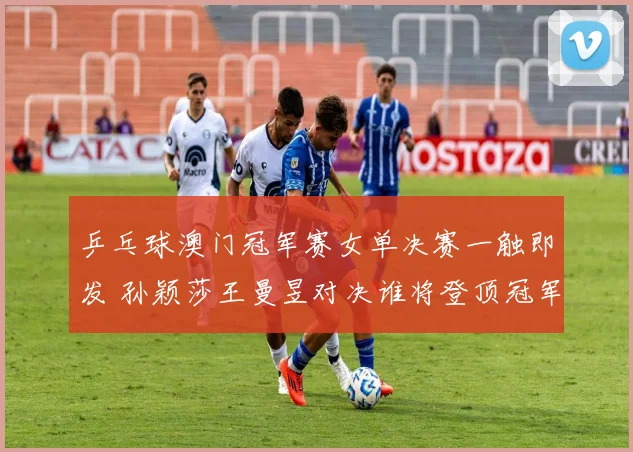 乒乓球澳门冠军赛女单决赛一触即发 孙颖莎王曼昱对决谁将登顶冠军宝座
