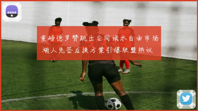 重磅德罗赞跳出合同试水自由市场 湖人先签后换方案引爆联盟热议