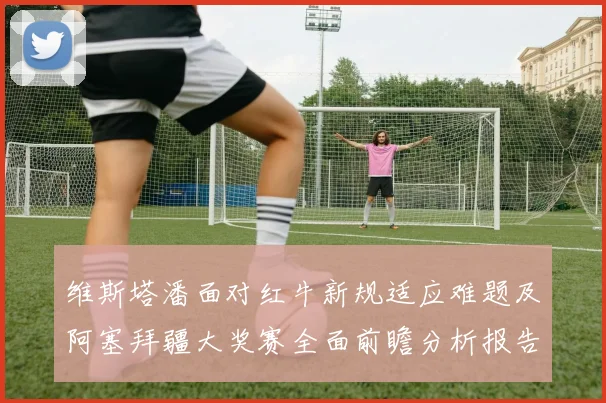 维斯塔潘面对红牛新规适应难题及阿塞拜疆大奖赛全面前瞻分析报告