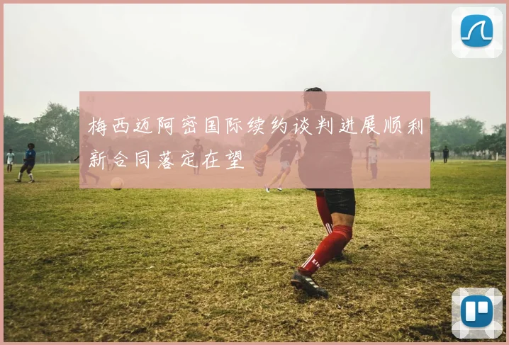 梅西迈阿密国际续约谈判进展顺利新合同落定在望