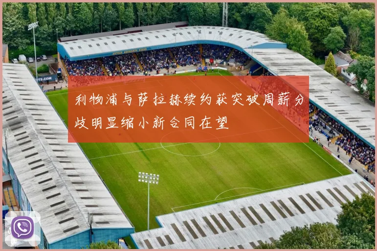 利物浦与萨拉赫续约获突破周薪分歧明显缩小新合同在望