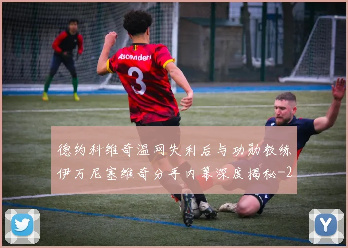 德约科维奇温网失利后与功勋教练伊万尼塞维奇分手内幕深度揭秘