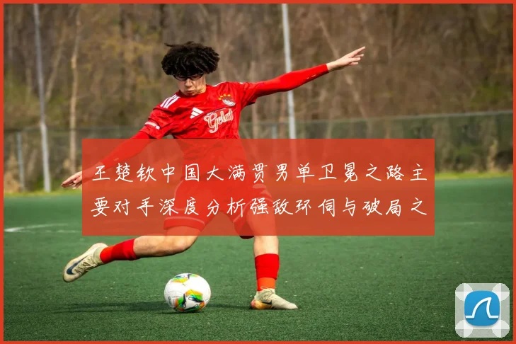 王楚钦中国大满贯男单卫冕之路主要对手深度分析强敌环伺与破局之道