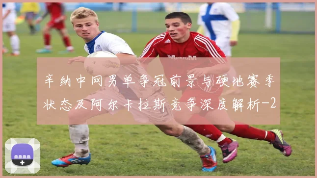 辛纳中网男单争冠前景与硬地赛季状态及阿尔卡拉斯竞争深度解析