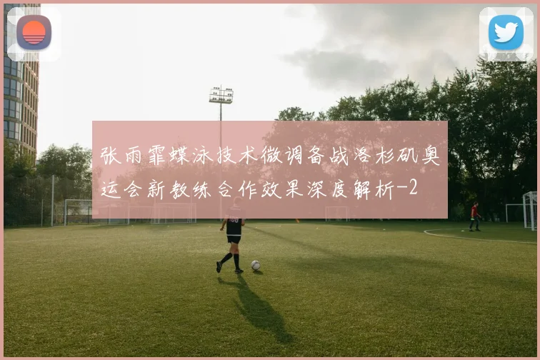 张雨霏蝶泳技术微调备战洛杉矶奥运会新教练合作效果深度解析