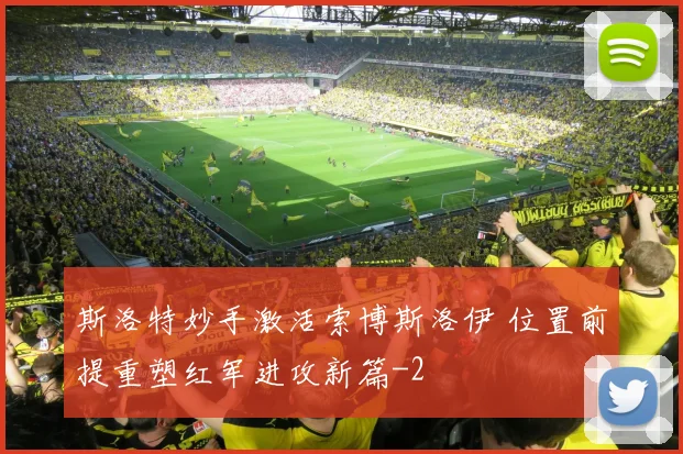 斯洛特妙手激活索博斯洛伊 位置前提重塑红军进攻新篇