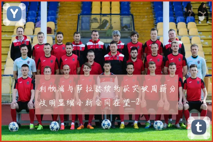 利物浦与萨拉赫续约获突破周薪分歧明显缩小新合同在望