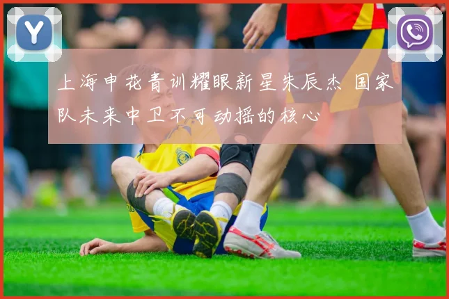 上海申花青训耀眼新星朱辰杰 国家队未来中卫不可动摇的核心