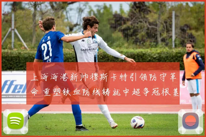上海海港新帅穆斯卡特引领防守革命 重塑铁血防线铸就中超争冠根基