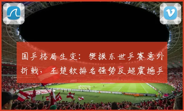 国乒格局生变：樊振东世乒赛意外折戟，王楚钦排名强势反超震撼乒坛
