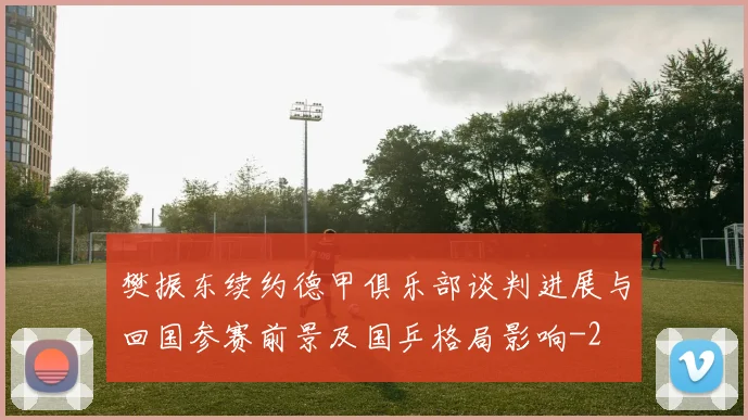 樊振东续约德甲俱乐部谈判进展与回国参赛前景及国乒格局影响
