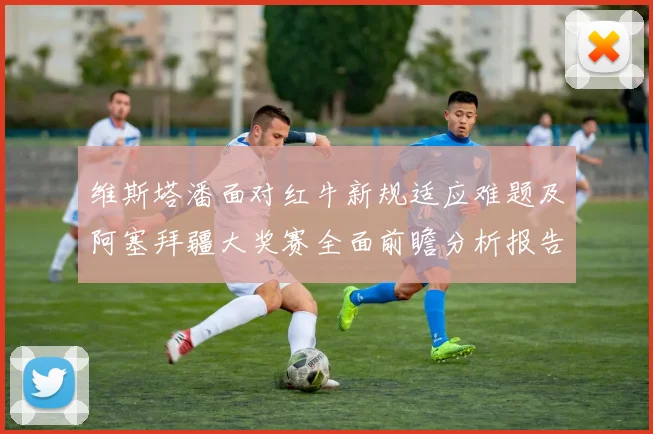 维斯塔潘面对红牛新规适应难题及阿塞拜疆大奖赛全面前瞻分析报告
