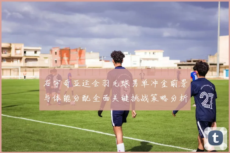 石宇奇亚运会羽毛球男单冲金前景与体能分配全面关键挑战策略分析
