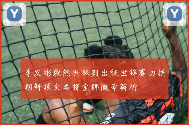 李发彬毅然升级别出征世锦赛力拼朝鲜顶尖名将金牌概率解析